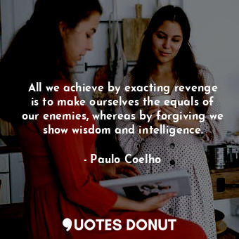 All we achieve by exacting revenge is to make ourselves the equals of our enemies, whereas by forgiving we show wisdom and intelligence.