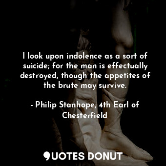  I look upon indolence as a sort of suicide; for the man is effectually destroyed... - Philip Stanhope, 4th Earl of Chesterfield - Quotes Donut