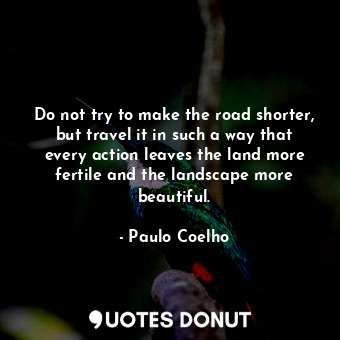 Do not try to make the road shorter, but travel it in such a way that every action leaves the land more fertile and the landscape more beautiful.
