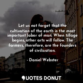 Let us not forget that the cultivation of the earth is the most important labor of man. When tillage begins, other arts will follow. The farmers, therefore, are the founders of civilization.