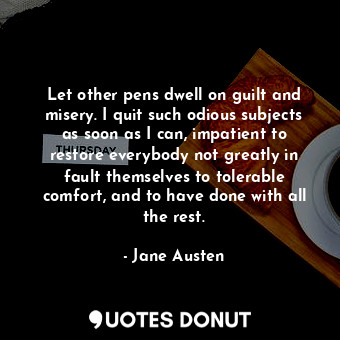 Let other pens dwell on guilt and misery. I quit such odious subjects as soon as I can, impatient to restore everybody not greatly in fault themselves to tolerable comfort, and to have done with all the rest.