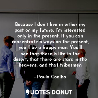 Because I don’t live in either my past or my future. I’m interested only in the present. If you can concentrate always on the present, you’ll be a happy man. You’ll see that there is life in the desert, that there are stars in the heavens, and that tribesmen