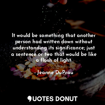 It would be something that another person had written down without understanding its significance; just a sentence or two that would be like a flash of light.