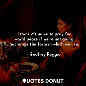 I think it&#39;s naive to pray for world peace if we&#39;re not going to change the form in which we live.