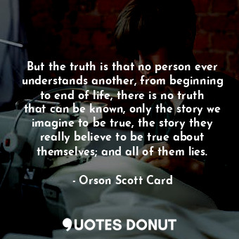 But the truth is that no person ever understands another, from beginning to end of life, there is no truth that can be known, only the story we imagine to be true, the story they really believe to be true about themselves; and all of them lies.