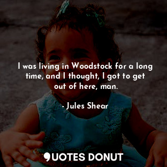 I was living in Woodstock for a long time, and I thought, I got to get out of here, man.