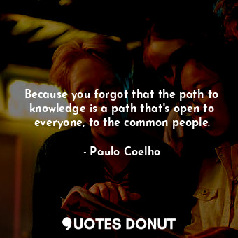 Because you forgot that the path to knowledge is a path that's open to everyone, to the common people.