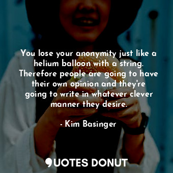 You lose your anonymity just like a helium balloon with a string. Therefore people are going to have their own opinion and they&#39;re going to write in whatever clever manner they desire.