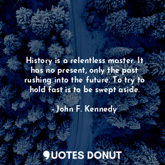 History is a relentless master. It has no present, only the past rushing into the future. To try to hold fast is to be swept aside.