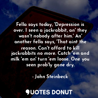 Fella says today, 'Depression is over. I seen a jackrabbit, an' they wasn't nobody after him.' An' another fella says, 'That aint the reason. Can't afford to kill jackrabbits no more. Catch 'em and milk 'em an' turn 'em loose. One you seen prob'ly gone dry.