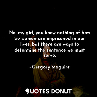 No, my girl, you know nothing of how we women are imprisoned in our lives, but there are ways to determine the sentence we must serve.