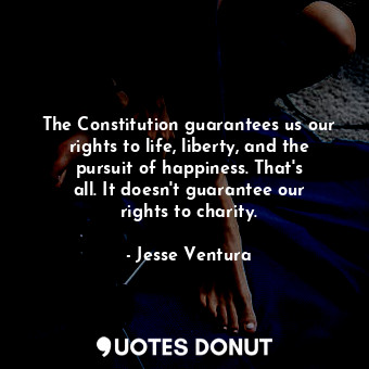 The Constitution guarantees us our rights to life, liberty, and the pursuit of happiness. That&#39;s all. It doesn&#39;t guarantee our rights to charity.