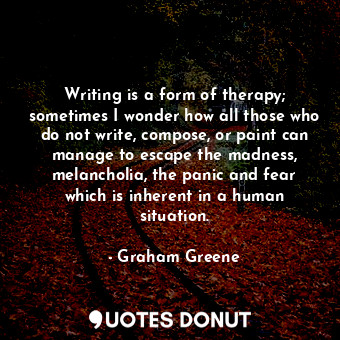 Writing is a form of therapy; sometimes I wonder how all those who do not write, compose, or paint can manage to escape the madness, melancholia, the panic and fear which is inherent in a human situation.