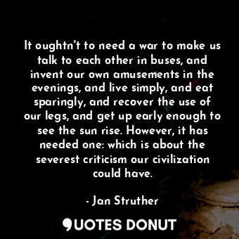  It oughtn't to need a war to make us talk to each other in buses, and invent our... - Jan Struther - Quotes Donut