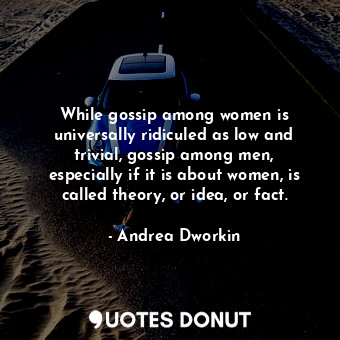 While gossip among women is universally ridiculed as low and trivial, gossip among men, especially if it is about women, is called theory, or idea, or fact.