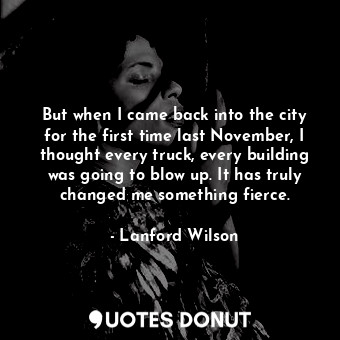 But when I came back into the city for the first time last November, I thought every truck, every building was going to blow up. It has truly changed me something fierce.