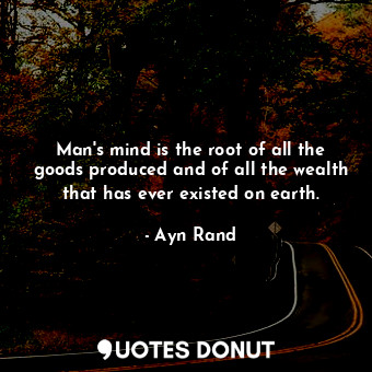 Man's mind is the root of all the goods produced and of all the wealth that has ever existed on earth.