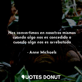  Nos convertimos en nosotros mismos cuando algo nos es concedido o cuando algo no... - Anne Michaels - Quotes Donut