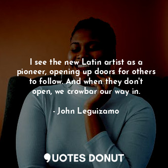 I see the new Latin artist as a pioneer, opening up doors for others to follow. And when they don&#39;t open, we crowbar our way in.