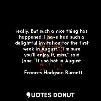 really. But such a nice thing has happened. I have had such a delightful invitation for the first week in August.” “I’m sure you’ll enjoy it, miss,” said Jane. “It’s so hot in August.