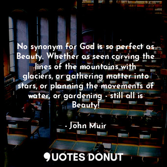 No synonym for God is so perfect as Beauty. Whether as seen carving the lines of the mountains with glaciers, or gathering matter into stars, or planning the movements of water, or gardening - still all is Beauty!