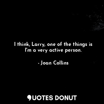 I think, Larry, one of the things is I&#39;m a very active person.