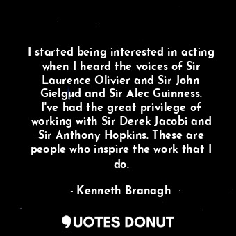 I started being interested in acting when I heard the voices of Sir Laurence Olivier and Sir John Gielgud and Sir Alec Guinness. I&#39;ve had the great privilege of working with Sir Derek Jacobi and Sir Anthony Hopkins. These are people who inspire the work that I do.
