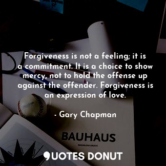 Forgiveness is not a feeling; it is a commitment. It is a choice to show mercy, not to hold the offense up against the offender. Forgiveness is an expression of love.
