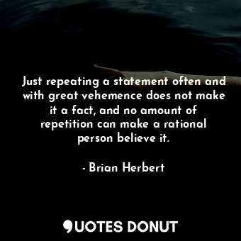 Just repeating a statement often and with great vehemence does not make it a fact, and no amount of repetition can make a rational person believe it.