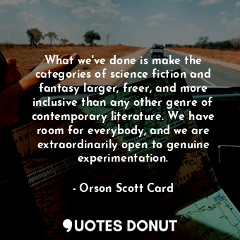 What we've done is make the categories of science fiction and fantasy larger, freer, and more inclusive than any other genre of contemporary literature. We have room for everybody, and we are extraordinarily open to genuine experimentation.