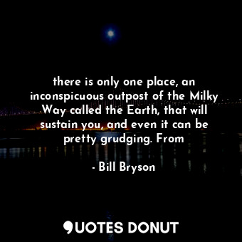 there is only one place, an inconspicuous outpost of the Milky Way called the Earth, that will sustain you, and even it can be pretty grudging. From