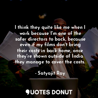 I think they quite like me when I work because I&#39;m one of the safer directors to back, because even if my films don&#39;t bring their costs in back home, once they&#39;re shown outside of India they manage to cover the costs.