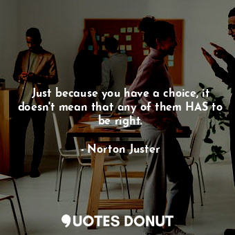 Just because you have a choice, it doesn't mean that any of them HAS to be right.