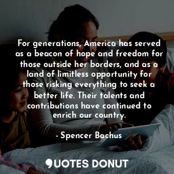 For generations, America has served as a beacon of hope and freedom for those outside her borders, and as a land of limitless opportunity for those risking everything to seek a better life. Their talents and contributions have continued to enrich our country.