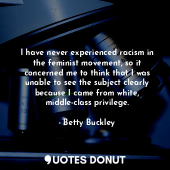 I have never experienced racism in the feminist movement, so it concerned me to think that I was unable to see the subject clearly because I came from white, middle-class privilege.