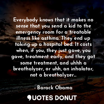 Everybody knows that it makes no sense that you send a kid to the emergency room for a treatable illness like asthma. They end up taking up a hospital bed. It costs when, if you, they just gave, you gave, treatment early, and they got some treatment, and uhhh a breathalyzer, or uhh, an inhalator, not a breathalyzer...