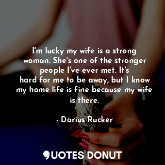 I&#39;m lucky my wife is a strong woman. She&#39;s one of the stronger people I&#39;ve ever met. It&#39;s hard for me to be away, but I know my home life is fine because my wife is there.