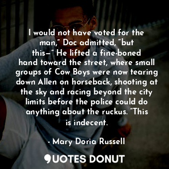 I would not have voted for the man,” Doc admitted, “but this—” He lifted a fine-boned hand toward the street, where small groups of Cow Boys were now tearing down Allen on horseback, shooting at the sky and racing beyond the city limits before the police could do anything about the ruckus. “This is indecent.