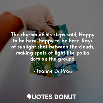 The rhythm of his steps said, Happy to be here, happy to be here. Rays of sunlight shot between the clouds, making spots of light like polka dots on the ground.