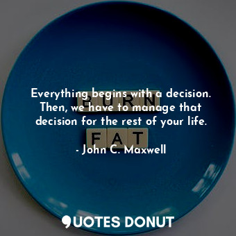 Everything begins with a decision. Then, we have to manage that decision for the rest of your life.