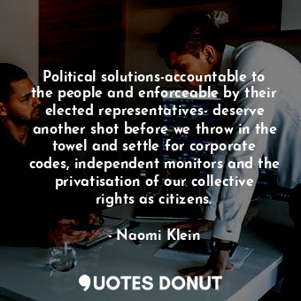 Political solutions-accountable to the people and enforceable by their elected representatives- deserve another shot before we throw in the towel and settle for corporate codes, independent monitors and the privatisation of our collective rights as citizens.