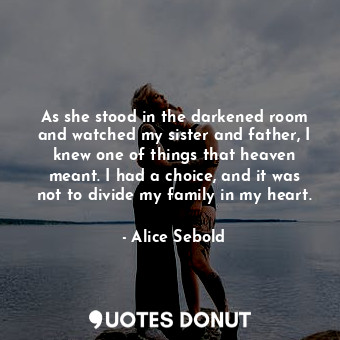As she stood in the darkened room and watched my sister and father, I knew one of things that heaven meant. I had a choice, and it was not to divide my family in my heart.