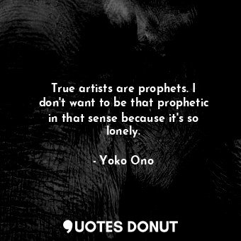 True artists are prophets. I don&#39;t want to be that prophetic in that sense because it&#39;s so lonely.