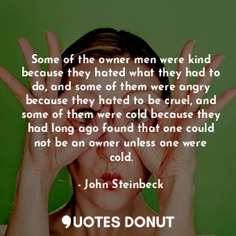 Some of the owner men were kind because they hated what they had to do, and some of them were angry because they hated to be cruel, and some of them were cold because they had long ago found that one could not be an owner unless one were cold.