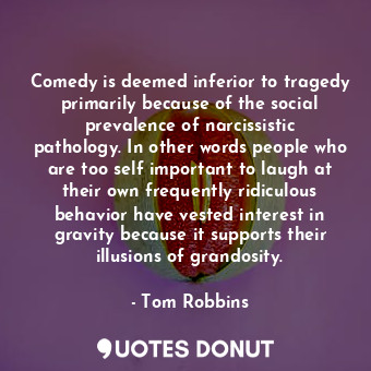 Comedy is deemed inferior to tragedy primarily because of the social prevalence of narcissistic pathology. In other words people who are too self important to laugh at their own frequently ridiculous behavior have vested interest in gravity because it supports their illusions of grandosity.