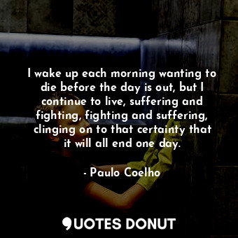 I wake up each morning wanting to die before the day is out, but I continue to live, suffering and fighting, fighting and suffering, clinging on to that certainty that it will all end one day.