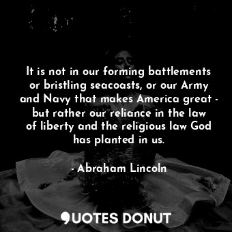  It is not in our forming battlements or bristling seacoasts, or our Army and Nav... - Abraham Lincoln - Quotes Donut