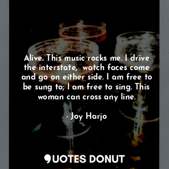 Alive. This music rocks me. I drive the interstate,  watch faces come and go on either side. I am free to be sung to; I am free to sing. This woman can cross any line.