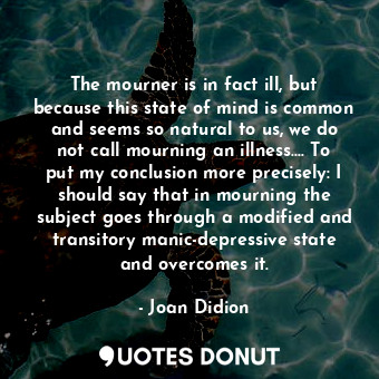 The mourner is in fact ill, but because this state of mind is common and seems so natural to us, we do not call mourning an illness…. To put my conclusion more precisely: I should say that in mourning the subject goes through a modified and transitory manic-depressive state and overcomes it.