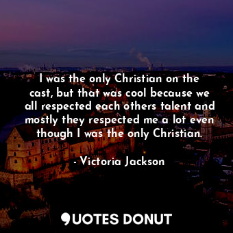 I was the only Christian on the cast, but that was cool because we all respected each others talent and mostly they respected me a lot even though I was the only Christian.